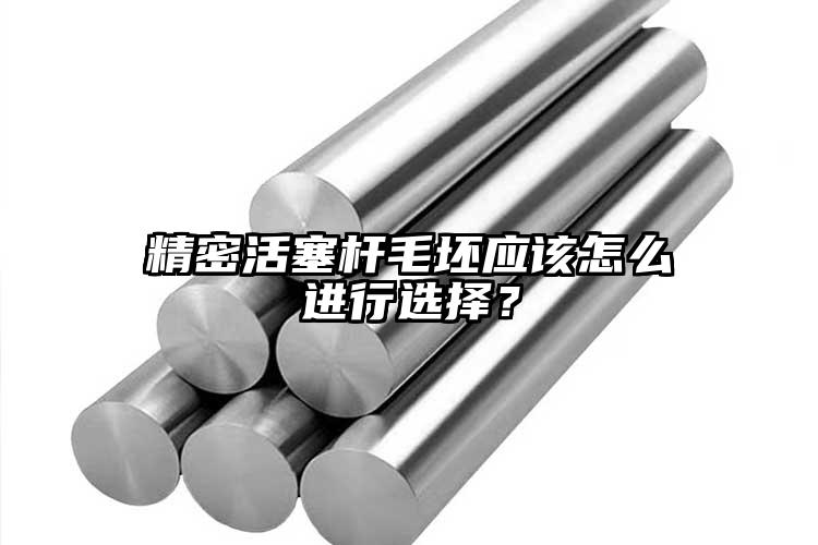 精密活塞桿毛坯應該怎么進行選擇？