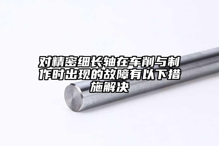 對精密細(xì)長軸在車削與制作時(shí)出現(xiàn)的故障...